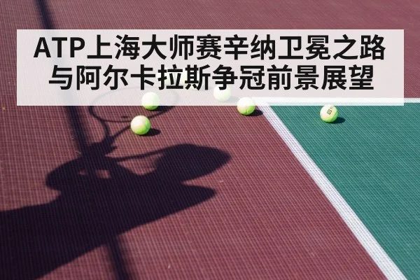 ATP上海大师赛辛纳卫冕之路与阿尔卡拉斯争冠前景展望